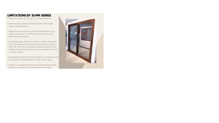 LIMITATIONSOF 35 MM SERIES
• Maximum shutter size can go up to 1500X2800 mm.
• Maximum glass thickness would be 22mm Thick Either
Single / Double Glazed.
• 35mm Slim series windows can be installed where it can
suffice a maximum of 2.5 KPA wind pressure by using
Reinforcement Interlock.
• Concealed single-point lock, there is no height restriction
but for concealed multi-point lock we need to provide at
least 300 mm from top & bottom and also depends on the
height of the window. Upon these, we can decide on 3-point
/ 4-point locking.
• By providing handle locks there might be a complaint on the
intersection of the handle with another shutter sash.
• If there is a requirement of Fly mesh then both sides KPA
cannot be provided as it intersects with net shutter.
 