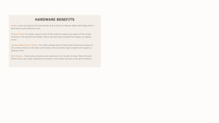 HARDWARE BENEFITS
Locks:-Locks are used to lock the shutter & this will be in Manual Mode with Single Point /
Multi Point Lock & Mortise Lock.
Mullion Cleats:-For better angular joints of the mullions without any impact of the screws
directly on the walls of the shutters. Which provides high strength with respect to angular
joints.
Spring Loaded Corner Cleats:- For better angular joints of the Frame without any impact of
the screws directly on the walls of the frame, which provides high strength with respect to
angular joints.
Butt Hinges :- Frame wing connectors are used to join the corners of outer frame (Tracks)
which ensure the proper alignment of vertical or horizontal sections at the joint of frames.
 