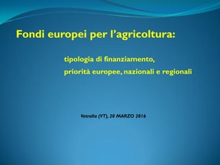 Vetralla (VT), 20 MARZO 2016
Fondi europei per l’agricoltura:
tipologia di finanziamento,
priorità europee, nazionali e regionali
 