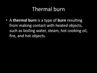 Thermal burn
• A thermal burn is a type of burn resulting
from making contact with heated objects,
such as boiling water, steam, hot cooking oil,
fire, and hot objects.
 