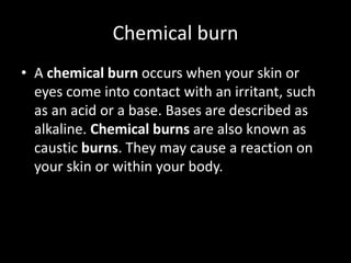 Chemical burn
• A chemical burn occurs when your skin or
eyes come into contact with an irritant, such
as an acid or a base. Bases are described as
alkaline. Chemical burns are also known as
caustic burns. They may cause a reaction on
your skin or within your body.
 