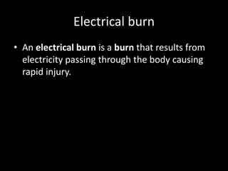 Electrical burn
• An electrical burn is a burn that results from
electricity passing through the body causing
rapid injury.
 