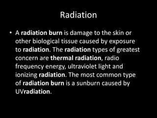 Radiation
• A radiation burn is damage to the skin or
other biological tissue caused by exposure
to radiation. The radiation types of greatest
concern are thermal radiation, radio
frequency energy, ultraviolet light and
ionizing radiation. The most common type
of radiation burn is a sunburn caused by
UVradiation.
 