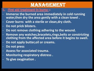 Management
- Immerse the burned area immediately in cold running
water,then dry the area gently with a clean towel .
- Cover burns with a sterile or clean,dry cloth.
- Do not prick blisters.
- Do not remove clothing adhering to the wound.
- Remove any watches,bracelets,rings,belts or constricting
clothing from the affected area before it begins to swell.
- Do not apply butter,oil or creams.
- Do not press
- Assess for associated trauma.
- Monitoring respiratory distress .
- To give oxygination .
 