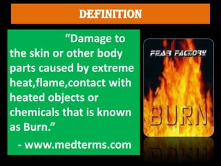 “Damage to
the skin or other body
parts caused by extreme
heat,flame,contact with
heated objects or
chemicals that is known
as Burn.”
- www.medterms.com
 