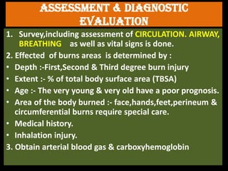 Assessment & diagnostic
evaluation
1. Survey,including assessment of CIRCULATION. AIRWAY,
BREATHING as well as vital signs is done.
2. Effected of burns areas is determined by :
• Depth :-First,Second & Third degree burn injury
• Extent :- % of total body surface area (TBSA)
• Age :- The very young & very old have a poor prognosis.
• Area of the body burned :- face,hands,feet,perineum &
circumferential burns require special care.
• Medical history.
• Inhalation injury.
3. Obtain arterial blood gas & carboxyhemoglobin
 