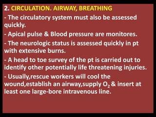 CIRCULATION. AIRWAY, BREATHING
- The circulatory system must also be assessed
quickly.
- Apical pulse & Blood pressure are monitores.
- The neurologic status is assessed quickly in pt
with extensive burns.
- A head to toe survey of the pt is carried out to
identify other potentially life threatening injuries.
- Usually,rescue workers will cool the
wound,establish an airway,supply O2 & insert at
least one large-bore intravenous line.
 