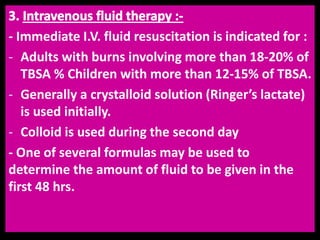 - Immediate I.V. fluid resuscitation is indicated for :
- Adults with burns involving more than 18-20% of
TBSA % Children with more than 12-15% of TBSA.
- Generally a crystalloid solution (Ringer’s lactate)
is used initially.
- Colloid is used during the second day
- One of several formulas may be used to
determine the amount of fluid to be given in the
first 48 hrs.
 