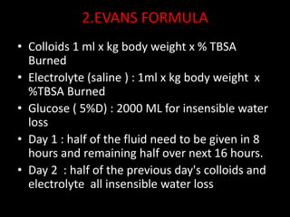2.EVANS FORMULA
• Colloids 1 ml x kg body weight x % TBSA
Burned
• Electrolyte (saline ) : 1ml x kg body weight x
%TBSA Burned
• Glucose ( 5%D) : 2000 ML for insensible water
loss
• Day 1 : half of the fluid need to be given in 8
hours and remaining half over next 16 hours.
• Day 2 : half of the previous day's colloids and
electrolyte all insensible water loss
 