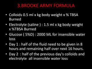 3.BROOKE ARMY FORMULA
• Colloids 0.5 ml x kg body weight x % TBSA
Burned
• Electrolyte (saline ) : 1.5 ml x kg body weight
x %TBSA Burned
• Glucose ( 5%D) : 2000 ML for insensible water
loss
• Day 1 : half of the fluid need to be given in 8
hours and remaining half over next 16 hours.
• Day 2 : half of the previous day's colloids and
electrolyte all insensible water loss
 