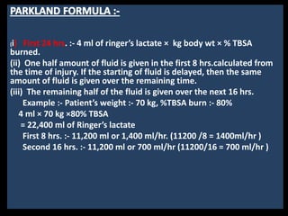 (i) First 24 hrs. :- 4 ml of ringer’s lactate × kg body wt × % TBSA
burned.
(ii) One half amount of fluid is given in the first 8 hrs.calculated from
the time of injury. If the starting of fluid is delayed, then the same
amount of fluid is given over the remaining time.
(iii) The remaining half of the fluid is given over the next 16 hrs.
Example :- Patient’s weight :- 70 kg, %TBSA burn :- 80%
4 ml × 70 kg ×80% TBSA
= 22,400 ml of Ringer’s lactate
First 8 hrs. :- 11,200 ml or 1,400 ml/hr. (11200 /8 = 1400ml/hr )
Second 16 hrs. :- 11,200 ml or 700 ml/hr (11200/16 = 700 ml/hr )
 