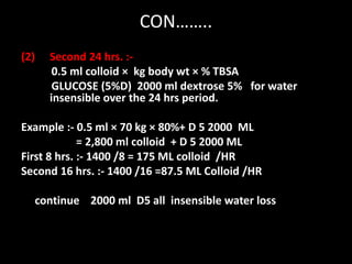 CON……..
(2) Second 24 hrs. :-
0.5 ml colloid × kg body wt × % TBSA
GLUCOSE (5%D) 2000 ml dextrose 5% for water
insensible over the 24 hrs period.
Example :- 0.5 ml × 70 kg × 80%+ D 5 2000 ML
= 2,800 ml colloid + D 5 2000 ML
First 8 hrs. :- 1400 /8 = 175 ML colloid /HR
Second 16 hrs. :- 1400 /16 =87.5 ML Colloid /HR
continue 2000 ml D5 all insensible water loss
 