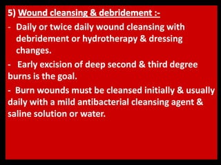 - Daily or twice daily wound cleansing with
debridement or hydrotherapy & dressing
changes.
- Early excision of deep second & third degree
burns is the goal.
- Burn wounds must be cleansed initially & usually
daily with a mild antibacterial cleansing agent &
saline solution or water.
 
