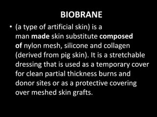 BIOBRANE
• (a type of artificial skin) is a
man made skin substitute composed
of nylon mesh, silicone and collagen
(derived from pig skin). It is a stretchable
dressing that is used as a temporary cover
for clean partial thickness burns and
donor sites or as a protective covering
over meshed skin grafts.
 