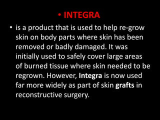 • INTEGRA
• is a product that is used to help re-grow
skin on body parts where skin has been
removed or badly damaged. It was
initially used to safely cover large areas
of burned tissue where skin needed to be
regrown. However, Integra is now used
far more widely as part of skin grafts in
reconstructive surgery.
 