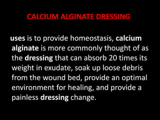 CALCIUM ALGINATE DRESSING
uses is to provide homeostasis, calcium
alginate is more commonly thought of as
the dressing that can absorb 20 times its
weight in exudate, soak up loose debris
from the wound bed, provide an optimal
environment for healing, and provide a
painless dressing change.
 
