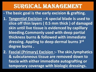 Surgical managemenT
- The basic goal is the early excision & grafting.
1. Tangential Excision :-A special blade is used to
slice off thin layers ( 0.5 mm thick ) of damaged
skin until live tissue is evidenced by capillary
bleeding.Commonly used with deep partial
thickness burns & followed with immediate
dressing. Appling to deep dermal burns 3rd
degree burns .
2. Fascial (Primary) Excision :- The skin,lymphatics
& subcutaneous tissue are removed down to
fascia with either immediate autografting or
temporary coverage with biologic dressings.
 