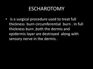 ESCHAROTOMY
• is a surgical procedure used to treat full
thickness burn circumferential burn . In full
thickness burn ,both the dermis and
epidermis layer are destroyed along with
sensory nerve in the dermis .
 
