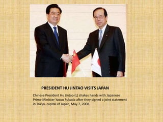PRESIDENT HU JINTAO VISITS JAPAN
Chinese President Hu Jintao (L) shakes hands with Japanese
Prime Minister Yasuo Fukuda after they signed a joint statement
in Tokyo, capital of Japan, May 7, 2008.
 