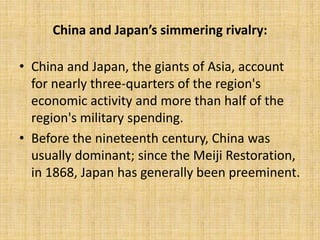 China and Japan’s simmering rivalry:
• China and Japan, the giants of Asia, account
for nearly three-quarters of the region's
economic activity and more than half of the
region's military spending.
• Before the nineteenth century, China was
usually dominant; since the Meiji Restoration,
in 1868, Japan has generally been preeminent.
 