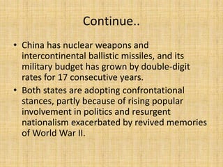 Continue..
• China has nuclear weapons and
intercontinental ballistic missiles, and its
military budget has grown by double-digit
rates for 17 consecutive years.
• Both states are adopting confrontational
stances, partly because of rising popular
involvement in politics and resurgent
nationalism exacerbated by revived memories
of World War II.
 
