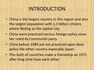 INTRODUCTION
• China is the largest country in this region and also
the largest population with 1.3 billion citizens
where Beijing as the capital city.
• China were practiced various foreign policy since
her ruled by Communist party.
• China before 1989 are not practiced open-door
policy like other country especially Japan.
• This both of countries make a friendship on 1972
after long time have each other.
 