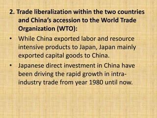 2. Trade liberalization within the two countries
and China’s accession to the World Trade
Organization (WTO):
• While China exported labor and resource
intensive products to Japan, Japan mainly
exported capital goods to China.
• Japanese direct investment in China have
been driving the rapid growth in intra-
industry trade from year 1980 until now.
 