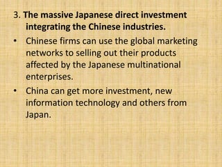 3. The massive Japanese direct investment
integrating the Chinese industries.
• Chinese firms can use the global marketing
networks to selling out their products
affected by the Japanese multinational
enterprises.
• China can get more investment, new
information technology and others from
Japan.
 