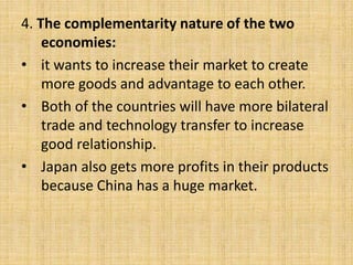 4. The complementarity nature of the two
economies:
• it wants to increase their market to create
more goods and advantage to each other.
• Both of the countries will have more bilateral
trade and technology transfer to increase
good relationship.
• Japan also gets more profits in their products
because China has a huge market.
 