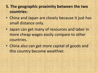 5. The geographic proximity between the two
countries:
• China and Japan are closely because it just has
small distance only.
• Japan can get many of resources and labor in
more cheap wages easily compare to other
countries.
• China also can get more capital of goods and
this country become wealthier.
 