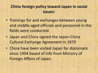 China foreign policy toward Japan in sosial
issues:
• Trainings for and exchanges between young
and middle-aged officials and personnel in the
fields were conducted.
• Japan and China signed the Japan-China
Cultural Exchange Agreement in 1979
• China have been visited Japan for diplomatic
since 1994 based of info from Ministry of
Foreign Affairs of Japan.
 