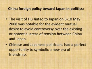 China foreign policy toward Japan in politics:
• The visit of Hu Jintao to Japan on 6-10 May
2008 was notable for the evident mutual
desire to avoid controversy over the existing
or potential areas of tension between China
and Japan.
• Chinese and Japanese politicians had a perfect
opportunity to symbolic a new era of
friendship.
 