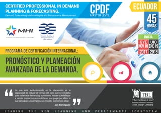 L E A D I N G T H E N E W L E A R N I N G A N D P E R F O R M A N C E E C O S Y S T E M
horas
45
A TBL Group®
Company
PRONóSTICO Y PLANEACIÓN
AVANZADA DE LA DEMANDA.
CERTIFIED PROFESSIONAL IN DEMAND
PLANNING & FORECASTING.
Demand Forecasting Methodologies and Performance Measurement
CPDFMASTER LEVEL
Lo que está evolucionando en la planeación es la
capacidad de reducir el tiempo del ciclo que se necesita
para balancear demanda y suministro. Hoy se puede llegar
a vender productos antes de tener que pagar por ellos, lo
que sería para una empresa un modelo económico ideal.
PROGRAMA DE CERTIFICACIÓN INTERNACIONAL:
ECUADOR
Jon Kierkegaard
2017
GYE
NOV10
2018
UIO
ENE19
INICIA
 