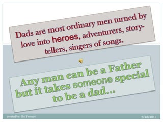 Dads are most ordinary men turned by love into heroes, adventurers, story-tellers, singers of songs. Any man can be a Father but it takes someone special to be a dad… created by: Jho Tamayo 5/23/2011 