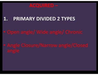 ACQUIRED –
1. PRIMARY DIVIDED 2 TYPES
• Open angle/ Wide angle/ Chronic
• Angle Closure/Narrow angle/Closed
angle
 