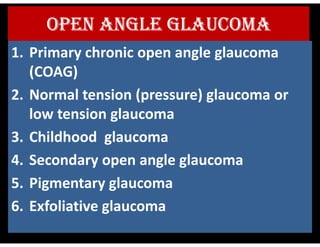 OPEN ANGLE GLAUCOMA
1. Primary chronic open angle glaucoma
(COAG)
2. Normal tension (pressure) glaucoma or
low tension glaucoma
3. Childhood glaucoma
4. Secondary open angle glaucoma
5. Pigmentary glaucoma
6. Exfoliative glaucoma
 