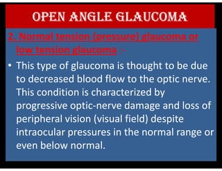OPEN ANGLE GLAUCOMA
2. Normal tension (pressure) glaucoma or
low tension glaucoma :-
• This type of glaucoma is thought to be due
to decreased blood flow to the optic nerve.
This condition is characterized by
This condition is characterized by
progressive optic-nerve damage and loss of
peripheral vision (visual field) despite
intraocular pressures in the normal range or
even below normal.
 