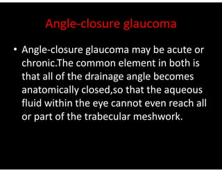 Angle-closure glaucoma
• Angle-closure glaucoma may be acute or
chronic.The common element in both is
that all of the drainage angle becomes
anatomically closed,so that the aqueous
anatomically closed,so that the aqueous
fluid within the eye cannot even reach all
or part of the trabecular meshwork.
 