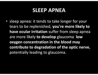 SLEEP APNEA
• sleep apnea: it tends to take longer for your
tears to be replenished, you're more likely to
have ocular irritation suffer from sleep apnea
are more likely to develop glaucoma low
are more likely to develop glaucoma low
oxygen concentration in the blood may
contribute to degradation of the optic nerve,
potentially leading to glaucoma.
 