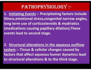 PATHOPHYSIOLOGY :-
1. Initiating Events :- Precipitating factors include
illness,emotional stress,congenital narrow angles,
long term use of corticosteroids & mydriatics
(medications causing papillary dilation).These
events lead to second stage.
events lead to second stage.
2. Structural alterations in the aqueous outflow
system :- Tissue & cellular changes caused by
factors that affect aqueous humor dynamics lead
to structural alterations & to the third stage.
 