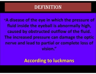 DEFINITION
“A disease of the eye in which the pressure of
fluid inside the eyeball is abnormally high,
caused by obstructed outflow of the fluid.
The increased pressure can damage the optic
The increased pressure can damage the optic
nerve and lead to partial or complete loss of
vision.”
According to luckmans
 