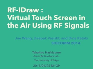 RF-IDraw :
Virtual Touch Screen in
the Air Using RF Signals
Takahiro Hashizume
Asami ＆ Kawahara Lab.,
The University of Tokyo
Jue Wang, Deepak Vasisht, and Dina Katabi
SIGCOMM 2014
2015/04/25 M1GP
 