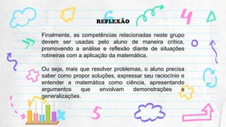 REFLEXÃO
Finalmente, as competências relacionadas neste grupo
devem ser usadas pelo aluno de maneira crítica,
promovendo a análise e reflexão diante de situações
rotineiras com a aplicação da matemática.
Ou seja, mais que resolver problemas, o aluno precisa
saber como propor soluções, expressar seu raciocínio e
entender a matemática como ciência, apresentando
argumentos que envolvam demonstrações e
generalizações.
 