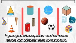 Figurasgeometricasespaciais:reconhecimentoe
relações comobjetosfamiliaresdomundofisíco.
 