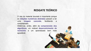 RESGATE TEÓRICO
O uso do material dourado é importante porque
as relações numéricas abstratas passam a ter
uma imagem concreta, facilitando a
compreensão.
Obtém-se, então, além da compreensão dos
algoritmos, um notável desenvolvimento do
raciocínio e um aprendizado bem mais
agradável.
 