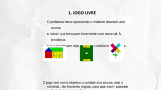 1. JOGO LIVRE
O professor deve apresentar o material dourado aos
alunos
e deixar que brinquem livremente com material. A
tendência
é que construam objetos de seu cotidiano. Exemplos:
O jogo tem como objetivo o contato dos alunos com o
material, não havendo regras, para que assim possam
 