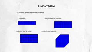 2. MONTAGEM
O professor sugere as seguintes montagens:
-uma barra; - uma placa feita de cubinhos;
-uma placa feita de barras; -um bloco feito de barras;
 