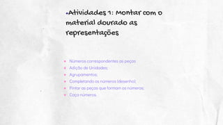 ●Atividades 1: Montar com o
material dourado as
representações
● Números correspondentes as peças
● Adição de Unidades;
● Agrupamentos;
● Completando os números (desenho);
● Pintar as peças que formam os números;
● Caça números.
 