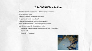 2. MONTAGEM - Análise
O professor estimula os alunos a obterem conclusões com
perguntas como estas:
- Quantos cubinhos vão formar uma barra?
- E quantos formarão uma placa?
- Quantas barras preciso para formar uma placa?
Nesta atividade também é possível explorar conceitos
geométricos, propondo desafios como estes:
- Vamos ver quem consegue montar um cubo com 8 cubinhos?
- É possível?
- E com 27? É possível?
 