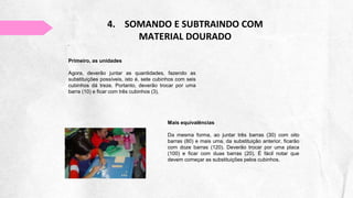 4. SOMANDO E SUBTRAINDO COM
MATERIAL DOURADO
Primeiro, as unidades
Agora, deverão juntar as quantidades, fazendo as
substituições possíveis, isto é, sete cubinhos com seis
cubinhos dá treze. Portanto, deverão trocar por uma
barra (10) e ficar com três cubinhos (3).
Mais equivalências
Da mesma forma, ao juntar três barras (30) com oito
barras (80) e mais uma, da substituição anterior, ficarão
com doze barras (120). Deverão trocar por uma placa
(100) e ficar com duas barras (20). É fácil notar que
devem começar as substituições pelos cubinhos.
 